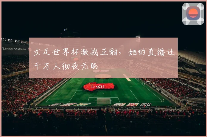 女足世界杯激战正酣,她的直播让千万人彻夜无眠