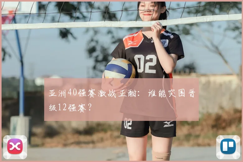 亚洲40强赛激战正酣:谁能突围晋级12强赛?
