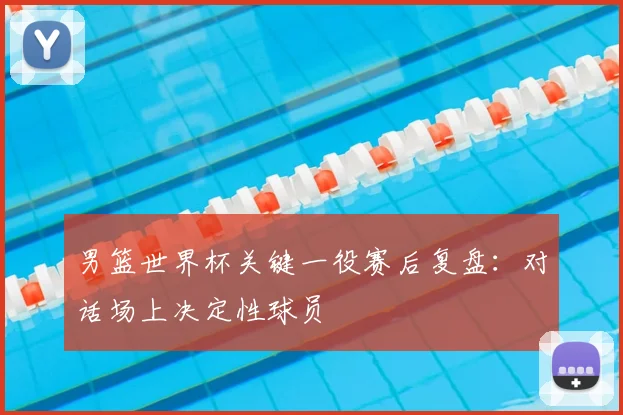 男篮世界杯关键一役赛后复盘：对话场上决定性球员