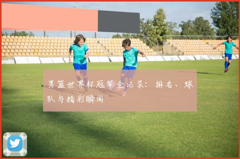 男篮世界杯冠军全记录:排名、球队与精彩瞬间