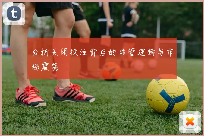分析关闭投注背后的监管逻辑与市场震荡