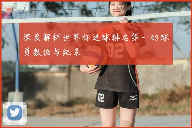 深度解析世界杯进球排名第一的球员数据与纪录