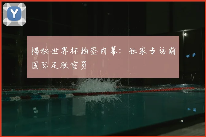 揭秘世界杯抽签内幕:独家专访前国际足联官员