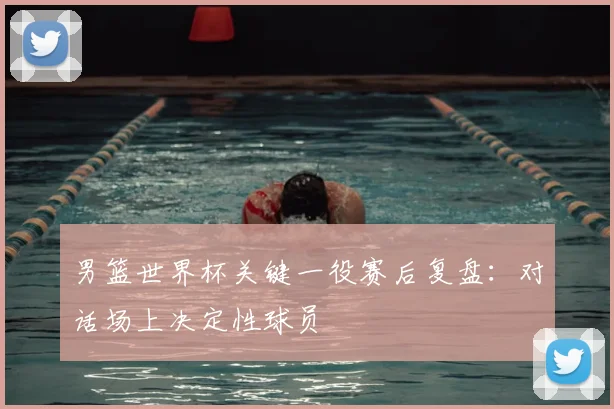 男篮世界杯关键一役赛后复盘:对话场上决定性球员