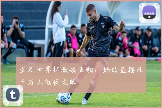 女足世界杯激战正酣,她的直播让千万人彻夜无眠