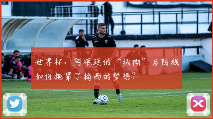 世界杯，阿根廷的“纸糊”后防线如何拖累了梅西的梦想？